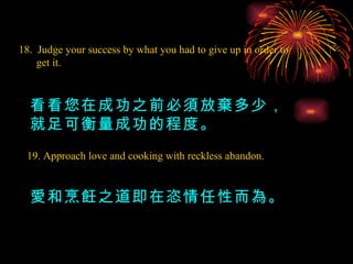 18.  Judge your success by what you had to give up in order to get it. 看看您在成功之前必須放棄多少，就足可衡量成功的程度。 19. Approach love and cooking with reckless abandon. 愛和烹飪之道即在恣情任性而為。 
