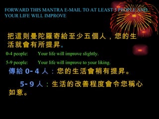 FORWARD THIS MANTRA E-MAIL TO AT LEAST 5 PEOPLE AND YOUR LIFE WILL IMPROVE 0-4 people: Your life will improve slightly. 5-9 people: Your life will improve to your liking. 把這則曼陀羅寄給至少五個人，您的生活就會有所提昇 。 傳給 0-4 人： 您的生活會稍有提昇。 5-9 人 ： 生活的改善程度會令您稱心如意。 