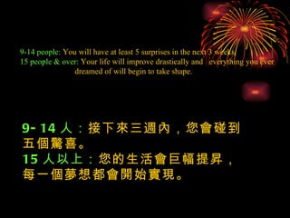 9-14 people:  You will have at least 5 surprises in the next 3 weeks. 15 people & over:  Your life will improve drastically and  everything you ever  dreamed of will begin to take shape. 9-14 人： 接下來三週內，您會碰到五個驚喜。 15 人以上： 您的生活會巨幅提昇，每一個夢想都會開始實現。 
