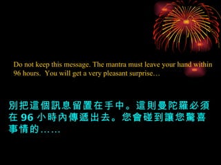 Do not keep this message. The mantra must leave your hand within 96 hours.  You will get a very pleasant surprise… 別把這個訊息留置在手中。這則曼陀羅必須在 96 小時內傳遞出去。您會碰到讓您驚喜事情的…… 