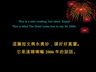 This is a nice reading, but short. Enjoy!  This is what The Dalai Lama has to say for 2006.  這篇短文雋永奧妙，請好好賞讀 。 它是達賴喇嘛 2006 年的談話 。 