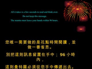 All it takes is a few seconds to read and think over.  Do not keep this message. The mantra must leave your hands within 96 hours.  您唯一需要做的是花點時間閱讀，並做一番省思。 別把這則訊息留置在手中； 96 小時內， 這則曼特羅必須從您手中傳遞出去。 