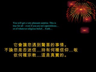 You will get a very pleasant surprise. This is true for all – even if you are not superstitious…  or of whatever religious belief… Faith… 它會讓您遇到驚喜的事情。 不論您是否迷信 … 持有何種信仰 … 皈依何種宗教 … 這是真實的。 