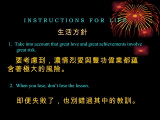 I N S T R U C T I O N S  F O R  L I F E 1.  Take into account that great love and great achievements involve great risk. 2.  When you lose, don’t lose the lesson. 生活方針 要考慮到，濃情烈愛與豐功偉業都蘊含著極大的風險。 即便失敗了，也別錯過其中的教訓。 