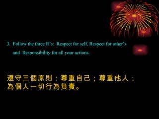 3.  Follow the three R’s:  Respect for self, Respect for other’s  and  Responsibility for all your actions. 遵守三個原則：尊重自己；尊重他人；為個人一切行為負責。 