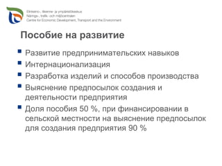 Пособие на развитие
Развитие предпринимательских навыков
Интернационализация
Разработка изделий и способов производства
Выяснение предпосылок создания и
деятельности предприятия
Доля пособия 50 %, при финансировании в
сельской местности на выяснение предпосылок
для создания предприятия 90 %
 