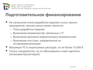 Подготовительное финансирование
 На начальном этапе разработки изделий и услуг малого
 предприятия, причем целью может являться
  – План разработки изделий
  – Выяснение возможностей, связанных с IT
  – Выяснение рекламно-маркетинговых возможностей
  – Выяснение или план, направленные на
    интернационализацию
 Максимум 70 % акцептуемых расходов, но не более 15 000 €
 Услуги специалистов, но по обоснованию и своя зарплата
 (почасовая бухгалтерия!)



                                              15.10.2010    13
 