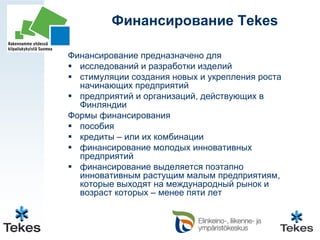 Финансирование Tekes

Финансирование предназначено для
  исследований и разработки изделий
  стимуляции создания новых и укрепления роста
  начинающих предприятий
  предприятий и организаций, действующих в
  Финляндии
Формы финансирования
  пособия
  кредиты – или их комбинации
  финансирование молодых инновативных
  предприятий
  финансирование выделяется поэтапно
  инновативным растущим малым предприятиям,
  которые выходят на международный рынок и
  возраст которых – менее пяти лет
 