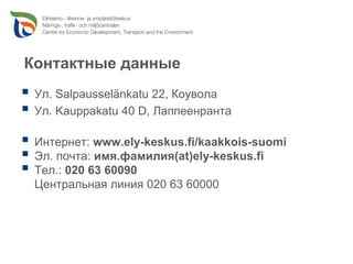 Контактные данные
 Ул. Salpausselänkatu 22, Коувола
 Ул. Kauppakatu 40 D, Лаппеенранта

 Интернет: www.ely-keskus.fi/kaakkois-suomi
 Эл. почта: имя.фамилия(at)ely-keskus.fi
 Тел.: 020 63 60090
 Центральная линия 020 63 60000
 
