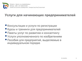 Услуги для начинающих предпринимателей


 Консультации и услуги по регистрации
 Курсы и тренинги для предпринимателей
 Пакеты услуг по развитию и консалтингу
 Услуги уполномоченного по изобретениям
 Пособия для предприятий, выделяемые в
 индивидуальном порядке




                                      15.10.2010   2
 