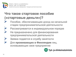 Что такое стартовое пособие
     («стартовые деньги»)?
        Пособие, обеспечивающее доход на начальной
        стадии предпринимательской деятельности
        Рассматривается в индивидуальном порядке
        Не предназначено для финансирования
        предпринимательской деятельности
        Заявка подается в службу занятости
        Для проживающих в Финляндии лиц,
        основывающих свое предприятие


20
 