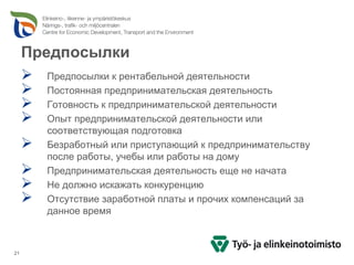 Предпосылки
       Предпосылки к рентабельной деятельности
       Постоянная предпринимательская деятельность
       Готовность к предпринимательской деятельности
       Опыт предпринимательской деятельности или
       соответствующая подготовка
       Безработный или приступающий к предпринимательству
       после работы, учебы или работы на дому
       Предпринимательская деятельность еще не начата
       Не должно искажать конкуренцию
       Отсутствие заработной платы и прочих компенсаций за
       данное время



21
 