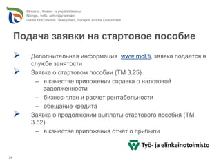 Подача заявки на стартовое пособие
        Дополнительная информация www.mol.fi, заявка подается в
        службе занятости
        Заявка о стартовом пособии (TM 3.25)
         – в качестве приложения справка о налоговой
            задолженности
         – бизнес-план и расчет рентабельности
         – обещание кредита
        Заявка о продолжении выплаты стартового пособия (TM
        3.52)
         – в качестве приложения отчет о прибыли



24
 