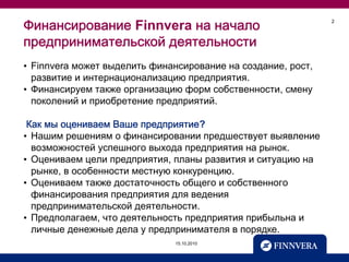 Финансирование Finnvera на начало                             2



предпринимательской деятельности
• Finnvera может выделить финансирование на создание, рост,
  развитие и интернационализацию предприятия.
• Финансируем также организацию форм собственности, смену
  поколений и приобретение предприятий.

 Как мы оцениваем Ваше предприятие?
• Нашим решениям о финансировании предшествует выявление
  возможностей успешного выхода предприятия на рынок.
• Оцениваем цели предприятия, планы развития и ситуацию на
  рынке, в особенности местную конкуренцию.
• Оцениваем также достаточность общего и собственного
  финансирования предприятия для ведения
  предпринимательской деятельности.
• Предполагаем, что деятельность предприятия прибыльна и
  личные денежные дела у предпринимателя в порядке.
                              15.10.2010
 