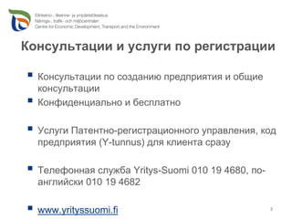 Консультации и услуги по регистрации

  Консультации по созданию предприятия и общие
  консультации
  Конфиденциально и бесплатно

  Услуги Патентно-регистрационного управления, код
  предприятия (Y-tunnus) для клиента сразу

  Телефонная служба Yritys-Suomi 010 19 4680, по-
  английски 010 19 4682

  www.yrityssuomi.fi                                3
 