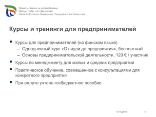 Курсы и тренинги для предпринимателей

 Курсы для предпринимателей (на финском языке)
  – Однодневный курс «От идеи до предприятия», бесплатный
  – Основы предпринимательской деятельности, 120 € / участник
 Курсы по менеджменту для малых и средних предприятий
 Практическое обучение, совмещенное с консультациями для
 конкретного предприятия
 При оплате учтено госбюджетное пособие




                                              15.10.2010   4
 