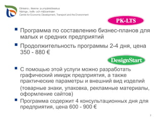 Программа по составлению бизнес-планов для
малых и средних предприятий
Продолжительность программы 2-4 дня, цена
350 - 880 €

С помощью этой услуги можно разработать
графический имидж предприятия, а также
практические параметры и внешний вид изделий
(товарные знаки, упаковка, рекламные материалы,
оформление сайтов)
Программа содержит 4 консультационных дня для
предприятия, цена 600 - 900 €
                                                  7
 