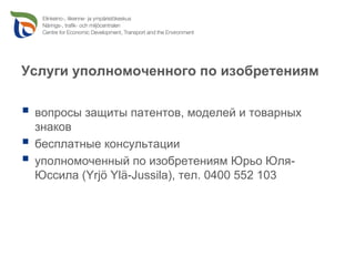 Услуги уполномоченного по изобретениям

 вопросы защиты патентов, моделей и товарных
 знаков
 бесплатные консультации
 уполномоченный по изобретениям Юрьо Юля-
 Юссила (Yrjö Ylä-Jussila), тел. 0400 552 103
 