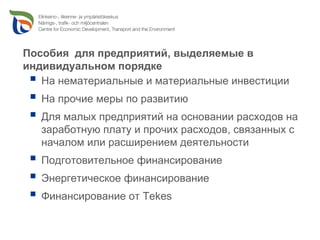 Пособия для предприятий, выделяемые в
индивидуальном порядке
   На нематериальные и материальные инвестиции
   На прочие меры по развитию
   Для малых предприятий на основании расходов на
   заработную плату и прочих расходов, связанных с
   началом или расширением деятельности
   Подготовительное финансирование
   Энергетическое финансирование
   Финансирование от Tekes
 