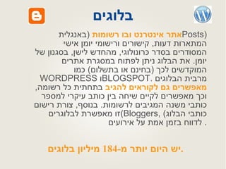 בלוגים אתר אינטרנט ובו רשומות   ( באנגלית  Posts)  המתארות דעות ,  קישורים ורישומי יומן אישי המסודרים בסדר כרונולוגי ,  מהחדש לישן ,  בסגנון של יומן .  את הבלוג ניתן לפתוח במסגרת אתרים המוקדשים לכך  ( בחינם או בתשלום )  כמו  WORDPRESS   ו BLOGSPOT .  מרבית הבלוגים  מאפשרים גם לקוראים להגיב  בתחתית כל רשומה ,  וכך מאפשרים לקיים שיחה בין כותב עיקרי למספר כותבי משנה המגיבים לרשומות .  בנוסף ,  צורת רישום זו מאפשרת לבלוגרים  (Bloggers,  כותבי הבלוג )  לדווח בזמן אמת על אירועים .  יש היום יותר מ -184  מיליון בלוגים .   