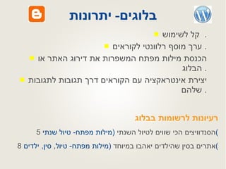 בלוגים -  יתרונות קל לשימוש .  ערך מוסף רלוונטי לקוראים .  הכנסת מילות מפתח המשפרות את דירוג האתר או הבלוג .  יצירת אינטראקציה עם הקוראים דרך תגובות לתגובות שלהם .  רעיונות לרשומות בבלוג 5  הסנדוויצים הכי שווים לטיול השנתי  ( מילות מפתח -  טיול שנתי ) 8  אתרים בסין שהילדים יאהבו במיוחד  ( מילות מפתח -  טיול ,  סין ,  ילדים ) 