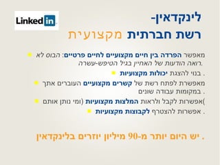 לינקדאין -  רשת חברתית  מקצועית  מאפשר  הפרדה בין חיים מקצועיים לחיים פרטיים :  הבוס לא רואה הודעות של האחיין בגיל הטיפש - עשרה .   בנוי להצגת  יכולות מקצועיות .  מאפשרת לפתח רשת של  קשרים מקצועיים  העוברים אתך במקומות עבודה שונים .  אפשרות לקבל ולראות  המלצות מקצועיות   ( ומי נותן אותם ) אפשרות להצטרף  לקבוצות מקצועיות .  יש היום יותר מ -90  מיליון יוזרים בלינקדאין .  