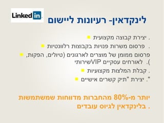 לינקדאין -  רעיונות ליישום   יצירת קבוצה מקצועית .  פרסום משרות פנויות בקבוצות רלוונטיות .  פרסום ממומן של מוצרים לארגונים  ( טיולים ,  הפקות ,  שירותי  VIP   לאורחים עסקיים ).  קבלת המלצות מקצועיות .  יצירת  " תיק קשרים אישיים ".  יותר מ -80%  מהחברות מדווחות שמשתמשות בלינקדאין לגיוס עובדים .  