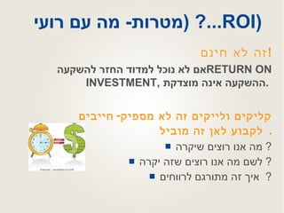מטרות -  מה עם רועי ...? ( ROI )   קליקים ולייקים זה לא מספיק -  חייבים לקבוע לאן זה מוביל .  מה אנו רוצים שיקרה ?  לשם מה אנו רוצים שזה יקרה ?  איך זה מתורגם לרווחים ?    זה לא חינם ! אם לא נוכל למדוד החזר להשקעה  RETURN ON INVESTMENT ,  ההשקעה אינה מוצדקת .   
