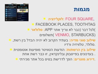 מגמות  לוקליזציה :   FOUR SQUARE ,   FACEBOOK PLACES ,  TOOTHTAG סלולאר :  APP   לכל דבר  ( כבר לא צריך אתר ) תשלומים  (  VENMO , STARBUCKS ) שילוב סוגי מדיה :   בעתיד הקרוב לא יהיה הבדל בין רשת ,  סלולר ,  טלוויזיה ורדיו . שילוב בין הרשתות :   הודעות הטוויטר מופיעות אוטומטית בעדכונים בפייסבוק ובלינקדאין ,  זו כבר רשת אחת .  דירוג מוצרים :   הפך לדרישת בסיס בכל אתר מכירתי . 