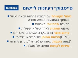 פייסבוק -  רעיונות ליישום ניהול תקשורת  עם קבוצה לקראת יציאה לטיול משותף באמצעות קבוצה סגורה .  הפעלת  תחרויות  והצבעות .  שיתוף  תמונות  לאחר טיול או פעילות .  קידום מוצר  חדש בקרב האוהדים ומכריהם .  פרסום ממומן  של מוצר או שירות  ( PPC ).  מתן  הטבות  לאוהדים  ( יצירת  " מועדון לקוחות "). שירות לקוחות  ומענה על שאלות .  