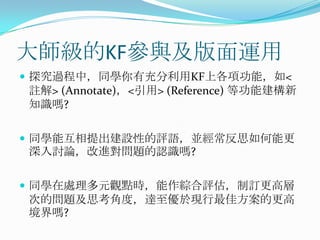 大師級的KF參與及版面運用探究過程中，同學你有充分利用KF上各項功能，如<註解> (Annotate)，<引用> (Reference) 等功能建構新知識嗎?同學能互相提出建設性的評語，並經常反思如何能更深入討論，改進對問題的認識嗎?同學在處理多元觀點時，能作綜合評估，制訂更高層次的問題及思考角度，達至優於現行最佳方案的更高境界嗎?