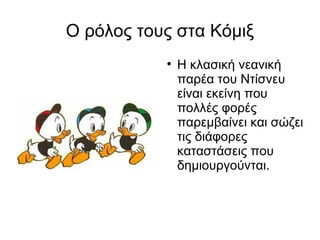 Ο ρόλος τους στα Κόμιξ Η κλασική νεανική παρέα του Ντίσνευ είναι εκείνη που πολλές φορές παρεμβαίνει και σώζει τις διάφορες καταστάσεις που δημιουργούνται. 