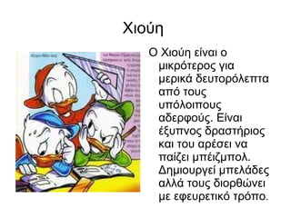 Χιούη  Ο Χιούη είναι ο μικρότερος για μερικά δευτορόλεπτα από τους υπόλοιπους αδερφούς. Είναι έξυπνος δραστήριος και του αρέσει να παίζει μπέιζμπολ. Δημιουργεί μπελάδες αλλά τους διορθώνει με εφευρετικό τρόπο . 