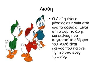Λιούη  Ο Λιούη είναι ο μέσαιος σε ηλικία από όλα τα αδέλφια. Είναι ο πιο φοβητσιάρης και εκείνος που συγκρατεί τα αδέρφια του. Αλλά είναι εκείνος που παίρνει τις περισσότερες τιμωρίες. 