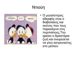 Ντιούη Ο μεγαλύτερος αδερφός είναι ο διαβολάκος και εκείνος που τους παρασέρνει στις περιπαίτειες.Του αρέσει η δραστήρια ζωή και ονειρεύεται να γίνει αστροναύτης στο μέλλον. 