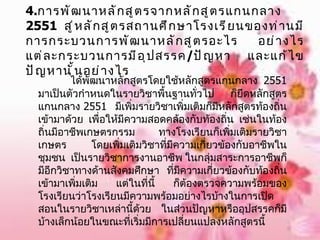 4. การพัฒนาหลักสูตรจากหลักสูตรแกนกลาง  2551  สู่หลักสูตรสถานศึกษาโรงเรียนของท่านมีการกระบวนการพัฒนาหลักสูตรอะไร อย่างไร แต่ละกระบวนการมีอุปสรรค / ปัญหา และแก้ไขปัญหานั้นอย่างไร ได้พัฒนาหลักสูตรโดยใช้หลักสูตรแกนกลาง  2551  มาเป็นตัวกำหนดในรายวิชาพื้นฐานทั่วไป ก็ยึดหลักสูตรแกนกลาง  2551  มีเพิ่มรายวิชาเพิ่มเติมก็มีหลักสูตรท้องถิ่นเข้ามาด้วย เพื่อให้มีความสอดคล้องกับท้องถิ่น เช่นในท้องถิ่นมีอาชีพเกษตรกรรม ทางโรงเรียนก็เพิ่มเติมรายวิชาเกษตร โดยเพิ่มเติมวิชาที่มีความเกี่ยวข้องกับอาชีพในชุมชน  เป็นรายวิชาการงานอาชีพ ในกลุ่มสาระการอาชีพก็มีอีกวิชาทางด้านสังคมศึกษา ที่มีความเกี่ยวข้องกับท้องถิ่นเข้ามาเพิ่มเติม แต่ในที่นี้ ก็ต้องตรวจความพร้อมของโรงเรียนว่าโรงเรียนมีความพร้อมอย่างไรบ้างในการเปิดสอนในรายวิชาเหล่านี้ด้วย ในส่วนปัญหาหรืออุปสรรคก็มีบ้างเล็กน้อยในขณะที่เริ่มมีการเปลี่ยนแปลงหลักสูตรนี้ 