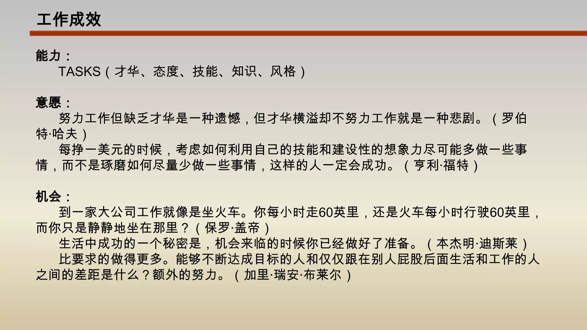工作成效能力：TASKS（才华、态度、技能、知识、风格）意愿：努力工作但缺乏才华是一种遗憾，但才华横溢却不努力工作就是一种悲剧。（罗伯特·哈夫）每挣一美元的时候，考虑如何利用自己的技能和建设性的想象力尽可能多做一些事情，而不是琢磨如何尽量少做一些事情，这样的人一定会成功。（亨利·福特）机会：到一家大公司工作就像是坐火车。你每小时走60英里，还是火车每小时行驶60英里，而你只是静静地坐在那里？（保罗·盖帝）生活中成功的一个秘密是，机会来临的时候你已经做好了准备。（本杰明·迪斯莱）比要求的做得更多。能够不断达成目标的人和仅仅跟在别人屁股后面生活和工作的人之间的差距是什么？额外的努力。（加里·瑞安·布莱尔）