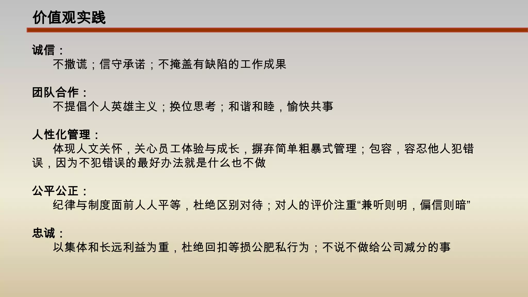 价值观实践诚信：不撒谎；信守承诺；不掩盖有缺陷的工作成果团队合作：不提倡个人英雄主义；换位思考；和谐和睦，愉快共事人性化管理：体现人文关怀，关心员工体验与成长，摒弃简单粗暴式管理；包容，容忍他人犯错误，因为不犯错误的最好办法就是什么也不做公平公正：纪律与制度面前人人平等，杜绝区别对待；对人的评价注重“兼听则明，偏信则暗”忠诚：以集体和长远利益为重，杜绝回扣等损公肥私行为；不说不做给公司减分的事