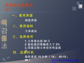 阴线战法 阴阳战法选股方法 一、使用界面 浏览界面 二、使用指标 大单流向 三、选择条件 1. 大单流向前 20 只 2. 临收盘回落幅度大于 2% 3. 回落过程大单没有明显流失 四、选股时机 临收盘前 15 分钟（ 14 ： 45-15 ： 00 ） 北京宇冠星辰投资资讯有限公司 