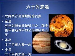 六十的意義 太陽系行星周期的的約數 金星 五年內與地球接近三次，即金星年和地球年的公倍數約是五年 木星 十二年繞太陽一周 土星 二十年繞太陽一周 