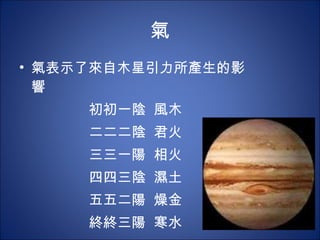 氣 氣表示了來自木星引力所產生的影響 初  一陰   風木 二  二陰  君火 三  一陽   相火 四  三陰   濕土 五  二陽   燥金 終  三陽   寒水 
