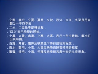 ．立春、春分、立夏、夏至、立秋、秋分、立冬、冬至是用來劃分一年四季的； ．二分、二至是季節轉折點， ．“四立”表示季節的開始。 ．小暑、大暑、處暑、小寒、大寒、表示一年中最熱、最冷的出現時期。 ．白露、寒露、霜降反映氣溫下降的過程與程度； ．雨水、穀雨、小雪、大雪反映降雨降雪時期的程度 ．驚蟄、清明、小滿、芒種反映季節和農作物的生長現象。 