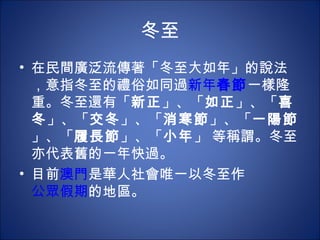 冬至 在民間廣泛流傳著「冬至大如年」的說法，意指冬至的禮俗如同過 新年 春節 一樣隆重。冬至還有「 新正 」、「 如正 」、「 喜冬 」、「 交冬 」、「 消寒節 」、「 一陽節 」、「 履長節 」、「 小年 」 等稱謂。冬至亦代表舊的一年快過。 目前 澳門 是華人社會唯一以冬至作 公眾假期 的地區。  