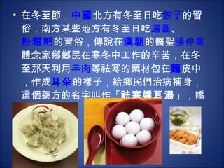 在冬至節， 中國 北方有冬至日吃 餃子 的習俗，南方某些地方有冬至日吃 湯圓 、 粉糍粑 的習俗，傳說在 漢朝 的醫聖 張仲景 體念家鄉鄉民在寒冬中工作的辛苦，在冬至那天利用 羊肉 等祛寒的藥材包在 麵 皮中，作成 耳朵 的樣子，給鄉民們治病補身，這個藥方的名字叫作「 祛寒嬌耳湯 」，嬌耳就是餃兒。  