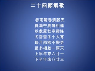 二十四節氣歌 春雨驚春清榖天 夏滿芒夏暑相連 秋處露秋寒霜降 冬雪雪冬小大寒 每月兩節不變更 最多相差一兩天 上半年來六廿一 下半年來八廿三 