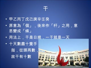 干 甲乙丙丁戊己庚辛壬癸 原意為「個」，後來作「杆」之用，意思變成「條」 用法上，干是日規，一干就是一天 十天數盡十隻手 指，從頭再數， 故干有十數 