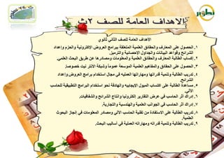 ‫األ٘ذاف اٌؼبِخ ٌٍصف اٌضبٟٔ صبٔٛٞ‬
  ‫1. اٌؾصٛي ػٍٝ اٌّؼبسف ٚاٌؾمبئك اٌؼٍّ١خ اٌّزؼٍمخ ثجشاِظ اٌؼشٚض اإلوزشٚٔ١خ ٚاٌؾضَ ٚإػذاد‬
                                   ‫اٌششائؼ ٚلٛاػذ اٌج١بٔبد ٚاٌغذاٚي اإلؽصبئ١خ ٚاٌزشِ١ض.‬
    ‫2. إوغبة اٌطبٌجخ اٌّؼبسف ٚاٌؾمبئك اٌؼٍّ١خ ٚاٌّؼٍِٛبد ِٚصبدس٘ب ػٓ غش٠ك اٌجؾش اٌؼٍّٟ.‬
         ‫3. اٌؾصٛي ػٍٝ اٌؾمبئك ٚاٌّفب٘١ُ اٌؼٍّ١خ اٌّٛعؼخ ػِّٛب ً ٚشجىخ االٔزش ٔ١ذ خصٛصب.‬
   ‫4. رذس٠ت اٌطبٌجخ ٚرّٕ١خ لذسارٙب ِٚٙبسارٙب اٌؼٍّ١ٗ فٟ ِغبي اعزخذاَ ثشاِظ اٌؼشٚض ٚإػذاد‬
                                                                                 ‫اٌششائؼ.‬
‫5. ِغبػذح اٌطبٌجخ ػٍٝ اوزغبة اٌّ١ٛي اإل٠غبث١ٗ ٚاٌٙبدفخ ٔؾٛ اعزخذاَ اٌجشاِظ اٌزطج١م١خ ٌٍؾبعت‬
                                                                                    ‫ا٢ٌٟ.‬
                 ‫6. إدسان أصش اٌؾبعت فٟ ػشض اٌزمبس٠ش إٌىزشٚٔ١ب ٚأزبط اٌششائؼ ٚاٌشفبف١بد.‬
                               ‫7. إدسان أصش اٌؾبعت فٟ اٌغٛأت اٌؼٍّ١خ ٚإٌٙذع١خ ٚاٌزغبس٠خ.‬
   ‫8. رذس٠ت اٌطبٌجخ ػٍٝ االعزفبدح ِٓ رمٕ١خ اٌؾبعت ا٢ٌٟ ِٚصبدس اٌّؼٍِٛبد فٟ إٔغبص اٌجؾٛس‬
                                                                               ‫اٌؼٍّ١خ.‬
                         ‫9. رذس٠ت اٌطبٌجخ ٚرّٕ١خ لذسارٗ ِٚٙبسارٗ اٌؼٍّ١خ فٟ أعبٌ١ت اٌجؾش.‬
 