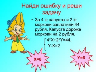 Найди ошибку и реши задачу За 4 кг капусты и 2 кг моркови заплатили 44 рубля. Капуста дороже моркови на 2 рубля. 4*X+2*Y=44 , Y-X=2 Х=8 Y = 6 