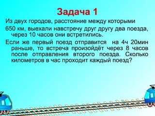 Задача 1 Из двух городов, расстояние между которыми  650 км, выехали навстречу друг другу два поезда, через 10 часов они встретились. Если же первый поезд отправится  на 4ч 20мин раньше, то встреча произойдёт через 8 часов после отправления второго поезда. Сколько километров в час проходит каждый поезд? 