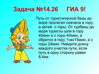 Задача №14.26  ГИА 9! Путь от туристической базы до моря пролегал сначала в гору, а затем  с горы. От турбазы до моря туристы шли в гору 45мин и с горы 40мин, а обратно в гору 1час15мин, а с горы 24мин. Найдите длину каждого участка пути, если путь в одну сторону равен 6,4км. 